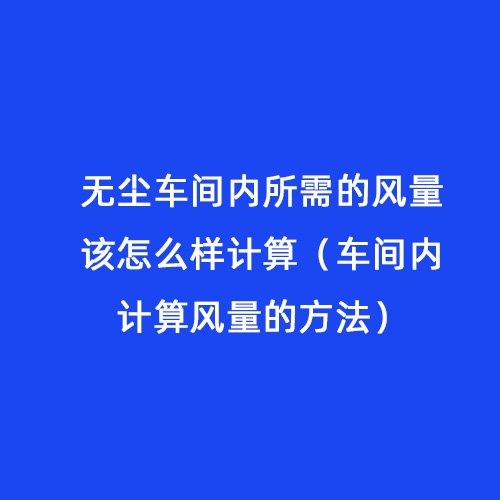 無(wú)塵車(chē)間內(nèi)所需的風(fēng)量該怎么樣計(jì)算（車(chē)間內(nèi)計(jì)算風(fēng)量的方法）